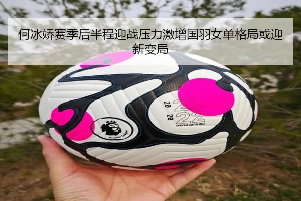 何冰娇赛季后半程迎战压力激增国羽女单格局或迎新变局